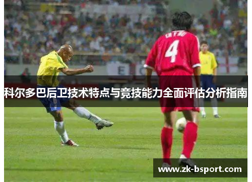 科尔多巴后卫技术特点与竞技能力全面评估分析指南 科尔多巴后卫技术特点与竞技能力全面评估分析指南