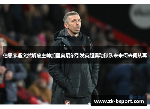 伯恩茅斯突然解雇主帅加里奥尼尔引发英超震动球队未来何去何从再